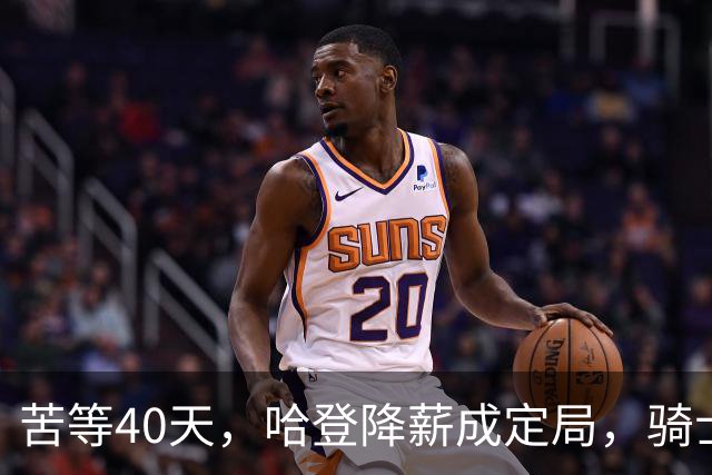 苦等40天，哈登降薪成定局，骑士极限补强计划，有望重返夺冠阵营
