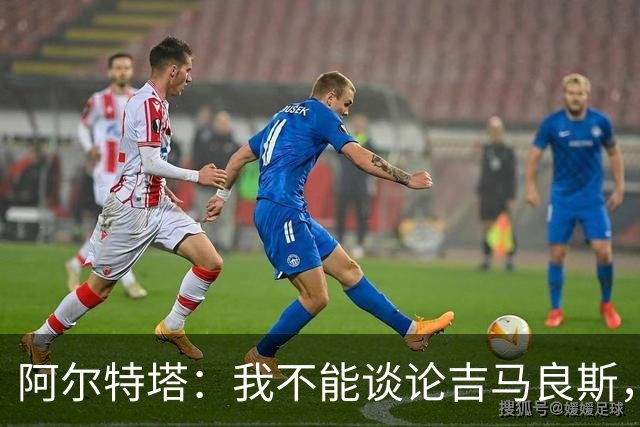 阿尔特塔：我不能谈论吉马良斯，你们媒体的消息有时比我快