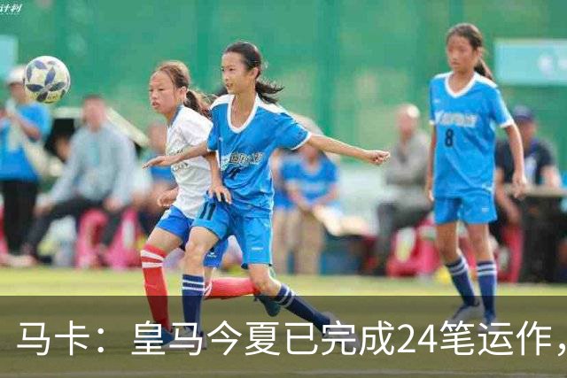 马卡：皇马今夏已完成24笔运作，仍在加速重建阵容